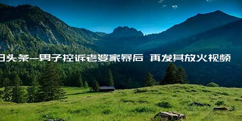 今日头条-男子控诉老婆家暴后 再发其放火视频登上网络热搜，你有什么想说的？